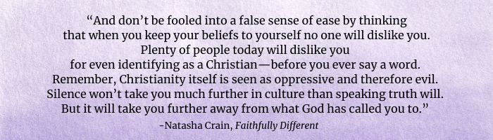 “And don’t be fooled into a false sense of ease by thinking that when you keep your beliefs to yourself no one will dislike you. Plenty of people today will dislike you for even identifying as a Christian—before you ever say a word. Remember, Christianity itself is seen as oppressive and therefore evil. Silence won’t take you much further in culture than speaking truth will. But it will take you further away from what God has called you to.”   - Natasha Crain