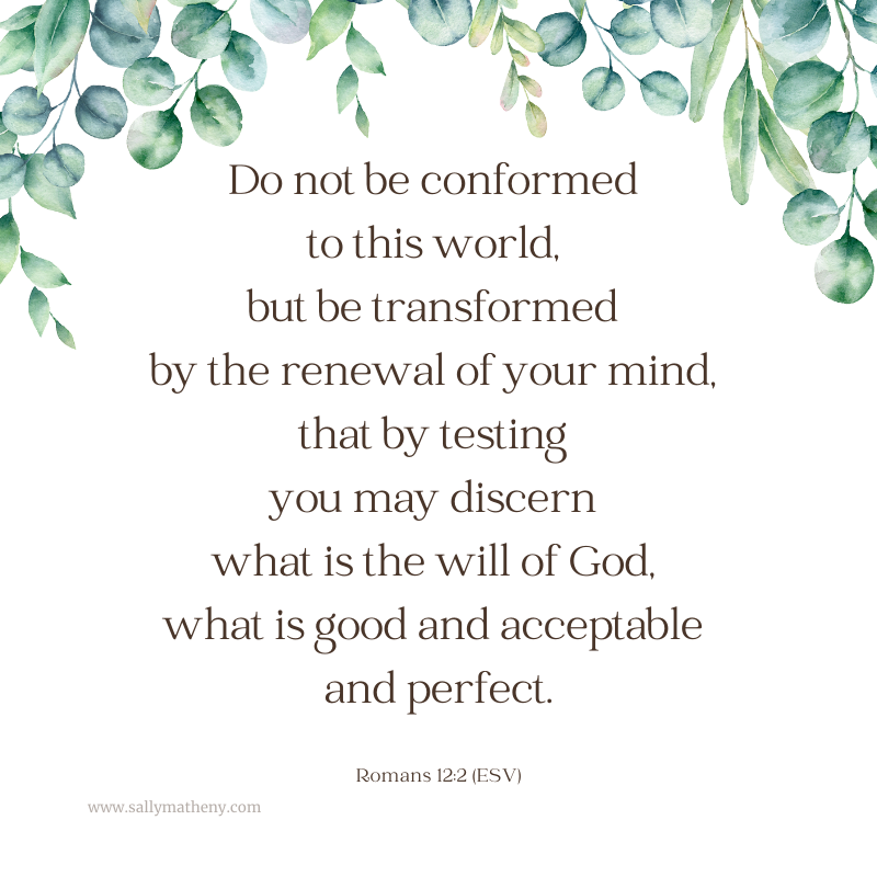 Roamsn 12:2 (ESV): Do not be conformed to this world, but be transformed by the renewal of your mind, that by testing you may discern what is the will of God, what is good and acceptable and perfect.