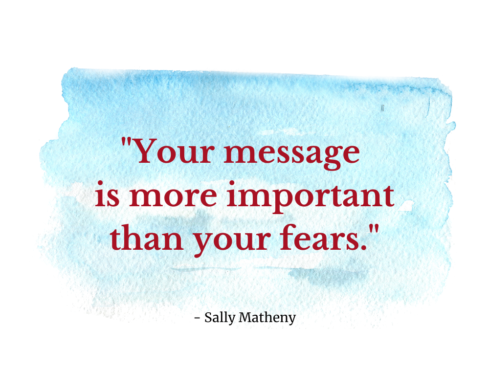 Quote says: "Your message is more important than your fears."  -Sally Matheny
